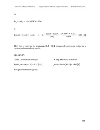 Soluciones de Máquinas Eléctricas Máquinas Eléctricas Rotativas y Transformadores Richardson 4a Edición
- 151 -
b)
 br brfp = cosθ = cos 30.54° = 0.861
a)
 
 r r s s
br br r r s s br
br
6.844 + 5.782 AI cosθ + I cosθ
I cosθ = I cosθ + I cosθ I = = = 14.66 A
cosθ 0.861

18-5 Con el motor de los problemas 18-3 y 18-4, compare el componente en fase de la
corriente del devanado de marcha.
SOLUCIÓN:
Comp. Devanado de arranque: Comp. Devanado de marcha:
   s sI cosθ = 6 cos 15.5° = 5.782 A    r rI sinθ = 9 sin 40.5° = 5.845 A
Son aproximadamente iguales.
 