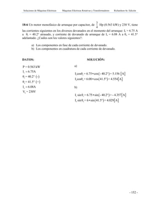 Soluciones de Máquinas Eléctricas Máquinas Eléctricas Rotativas y Transformadores Richardson 4a Edición
- 152 -
18-6 Un motor monofásico de arranque por capacitor, de
3
4
Hp (0.563 kW) y 230 V, tiene
las corrientes siguientes en los diversos devanados en el momento del arranque: Ir = 6.75 A
a θr = 40.2° atrasado, y corriente de devanado de arranque de Is = 6.08 A a θs = 41.5°
adelantado. ¿Cuáles son los valores siguientes?:
a) Los componentes en fase de cada corriente de devanado.
b) Los componentes en cuadratura de cada corriente de devanado.
DATOS: SOLUCIÓN:
 
 
r
r
s
s
L
P = 0.563 kW
I 6.75A
θ = 40.2° -
θ = 41.5° +
I 6.08A
V = 230V


a)
   
   
r r
s s
I cosθ = 6.75 cos - 40.2° = 5.156 A
I cosθ = 6.08 cos 41.5° = 4.554 A


b)
   
   
r r
s s
I sinθ = 6.75 sin - 40.2° = - 4.357 A
I sinθ = 6 sin 41.5° = 4.029 A


 
