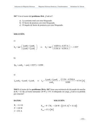 Soluciones de Máquinas Eléctricas Máquinas Eléctricas Rotativas y Transformadores Richardson 4a Edición
- 153 -
18-7 Con el motor del problema 18-6. ¿Cuál es?:
a) La corriente total con rotor bloqueado.
b) El factor de potencia con rotor bloqueado.
c) El ángulo de factor de potencia con rotor bloqueado.
SOLUCIÓN:
c)
-1 -1r r s s
br br
r r s s
I sinθ + I sinθ 4.029 A - 4.357 A
θ = tan θ = tan = - 1.935°
I cosθ + I cosθ 5.156 A + 4.554 A
   
   
  
b)
 br brfp = cosθ = cos - 1.935° = 0.999
a)
 
 r r s s
br br r r s s br
br
5.156 + 4.554 AI cosθ + I cosθ
I cosθ = I cosθ + I cosθ I = = = 9.719 A
cosθ 0.999

18-8 Si el motor de los problemas 18-6 y 18-7 tiene una resistencia de devanado de marcha
de Rr = 4.1 Ω y el motor demanda 120 W y 3.91 A trabajando sin carga, ¿Cuál es su pérdida
por rotación?
DATOS: SOLUCIÓN:
rR = 4.1
P = 120 W
I = 3.91 A
   
 
22
rotor r
rotor
P = P - I R = 120 W - 3.91 A 4.1 Ω
P = 57.3 W

 