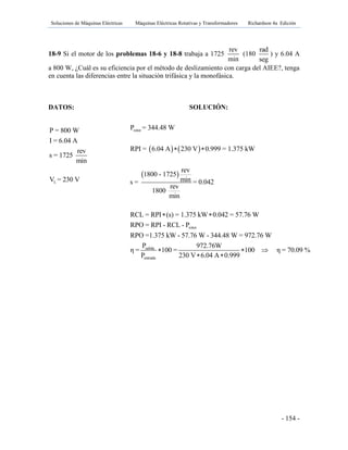 Soluciones de Máquinas Eléctricas Máquinas Eléctricas Rotativas y Transformadores Richardson 4a Edición
- 154 -
18-9 Si el motor de los problemas 18-6 y 18-8 trabaja a 1725
rev
min
(180
rad
seg
) y 6.04 A
a 800 W, ¿Cuál es su eficiencia por el método de deslizamiento con carga del AIEE?, tenga
en cuenta las diferencias entre la situación trifásica y la monofásica.
DATOS: SOLUCIÓN:
L
P = 800 W
I = 6.04 A
rev
s = 1725
min
V = 230 V
   
 
rotor
rotor
P = 344.48 W
RPI = 6.04 A 230 V 0.999 = 1.375 kW
rev
1800 - 1725
mins = = 0.042
rev
1800
min
RCL = RPI (s) = 1.375 kW 0.042 = 57.76 W
RPO = RPI - RCL - P
RPO =1.375 kW - 57.76 W - 344.48 W = 972.76 W
η
 
 
salida
entrada
P 972.76W
= 100 = 100 η = 70.09 %
P 230 V 6.04 A 0.999
  
 
 