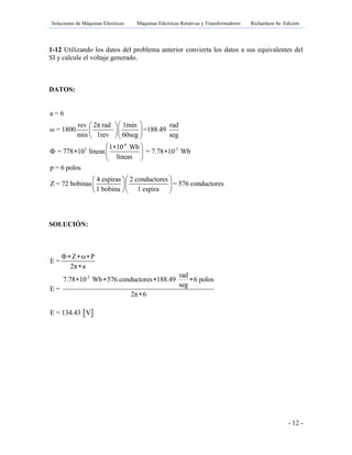 Soluciones de Máquinas Eléctricas Máquinas Eléctricas Rotativas y Transformadores Richardson 4a Edición
- 12 -
1-12 Utilizando los datos del problema anterior convierta los datos a sus equivalentes del
SI y calcule el voltaje generado.
DATOS:
SOLUCIÓN:
 E = 134.43 V
-8
3 -3
a = 6
2π radrev 1min rad
ω = 1800 =188.49
min 1rev 60seg seg
1 10 Wb
= 778 10 líneas = 7.78 10 Wb
líneas
p = 6 polos
4 espiras 2 conductores
Z = 72 bobinas = 576 c
1 bobina 1 espira
  
  
  
 
   
 
  
  
  
onductores
-3
Z ω P
E =
2π a
rad
7.78 10 Wb 576 conductores 188.49 6 polos
seg
E =
2π 6
  

   

 