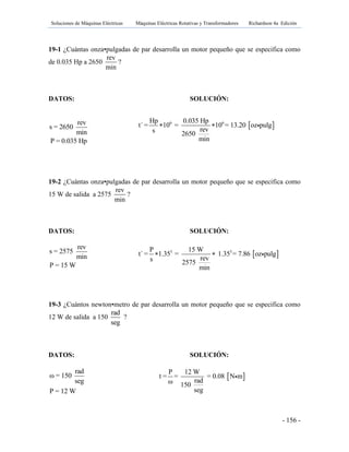 Soluciones de Máquinas Eléctricas Máquinas Eléctricas Rotativas y Transformadores Richardson 4a Edición
- 156 -
19-1 ¿Cuántas onza•pulgadas de par desarrolla un motor pequeño que se especifica como
de 0.035 Hp a 2650
rev
min
?
DATOS: SOLUCIÓN:
rev
s = 2650
min
P = 0.035 Hp
19-2 ¿Cuántas onza•pulgadas de par desarrolla un motor pequeño que se especifica como
15 W de salida a 2575
rev
min
?
DATOS: SOLUCIÓN:
rev
s = 2575
min
P = 15 W
19-3 ¿Cuántos newton•metro de par desarrolla un motor pequeño que se especifica como
12 W de salida a 150
rad
seg
?
DATOS: SOLUCIÓN:
rad
ω = 150
seg
P = 12 W
 6 6Hp 0.035 Hp
t´ = 10 = 10 = 13.20 oz pulg
revs 2650
min
 
 3 3P 15 W
t´ = 1.35 = 1.35 = 7.86 oz pulg
revs 2575
min
 
 
P 12 W
t = = = 0.08 N m
radω 150
seg
 