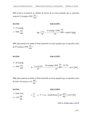 Soluciones de Máquinas Eléctricas Máquinas Eléctricas Rotativas y Transformadores Richardson 4a Edición
- 157 -
19-4 ¿Cuál es la potencia en caballos de fuerza de un motor pequeño que se especifica
como de 15 oz•pulg a 3050
rev
min
?
DATOS: SOLUCIÓN:
t´= 15 oz pulg
rev
s = 3050
min
19-5 ¿Qué potencia de salida en Watts desarrolla un motor pequeño que se especifica como
de 20 oz•pulg a 2850
rev
min
?
DATOS: SOLUCIÓN:
t´= 20 oz pulg
rev
s = 2850
min
19-6 ¿Qué potencia de salida en Watts desarrolla un motor pequeño que se especifica como
de 0.001 N•m de par a 165
rad
seg
?
DATOS: SOLUCIÓN:
t = 0.001 N m
rad
ω = 165
seg
NOTA: El libro dice 1.65 W
 6 6
rev
15 oz pulg 3050t´ s minHp = = = 0.04575 Hp
10 10

 3 3
rev
20 oz pulg 2850 0.739t´ s 0.739 minP = = = 42.12 W
10 10
  
   
P rad
t = P = t ω = 0.001N m 165 = 0.165 W
ω seg
 
   
 
 