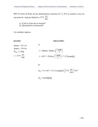 Soluciones de Máquinas Eléctricas Máquinas Eléctricas Rotativas y Transformadores Richardson 4a Edición
- 158 -
19-7 Un freno de Prony de dos dinamómetros muestran 43.7 y 29.4 oz cuando se usa con
una polea de 1 pulg de diámetro a 2775
rev
min
.
a) ¿Cuál es el par que se muestra?
b) ¿Qué potencia se desarrolla?
Use unidades inglesas.
DATOS: SOLUCIÓN:
1
2
polea
dinam = 43.7 oz
dinam = 29.4 oz
Φ =1 pulg
rev
s = 2775
min
a)
 
   
1 2
1 pulg
t = dinam - dinam
2
1 pulg
t = 43.7 - 29.4 oz = 7.15 oz pulg
2
 
 
 
 
 
 
b)
 
 
-6 -6
Hp
Hp
rev
P = t s 10 = 7.15 oz pulg 2775 10
min
P = 0.0198 Hp
 
    
 
 