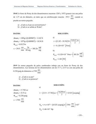 Soluciones de Máquinas Eléctricas Máquinas Eléctricas Rotativas y Transformadores Richardson 4a Edición
- 159 -
19-8 Un freno de Prony de dos dinamómetros muestran 1205 y 1075 gramos con una polea
de 1.27 cm de diámetro, en tanto que un estroboscopio muestra 2915
rev
min
cuando se
prueba un motor pequeño.
a) ¿Cuál es el par en newton•metro?
b) ¿Cuál es su salida en Watts?
DATOS: SOLUCIÓN:
 
 
1
2
polea
dinam = 1205g 0.009807 = 11.82 N
dinam = 1075g 0.009807 = 10.54 N
Φ = 0.0127m
rev 2π rad
s = 2915 = 305.26
min 60 seg seg



19-9 Un motor pequeño de polos sombreados trabaja con un freno de Prony de dos
dinamómetros. Las lecturas de los dinamómetros son de 17.7 y 21.9 oz con una polea de
0.250 pulg de diámetros a 2785
rev
min
.
a) ¿Cuál es su par?
b) ¿Cuál es su potencia?
DATOS:
1
2
polea
dinam = 17.702 oz
dinam = 21.9 oz
Φ = 0.250 pulg
rev
s = 2785
min
a)
 
 -3
0.0127 m
t = 11.82 - 10.54 N
2
t = 8.128 10 N m
 
 
 

b)
 
-3
Watts
Watts
rad
P = 8.128 10 N m 305.26
seg
P = 2.48 W
 
  
 
SOLUCIÓN:
a)
   
0.250 m
t = 21.9 - 17.702 oz = 0.525 oz pulg
2
 
 
 
b)
 -6 -6
Hp
-3
Hp
rev
P = t s 10 = 0.525 oz pulg 2785 10
min
P =1.46 10 Hp
 
    
 

 