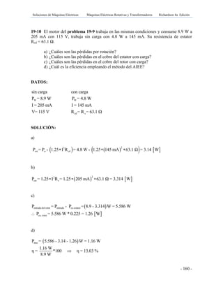 Soluciones de Máquinas Eléctricas Máquinas Eléctricas Rotativas y Transformadores Richardson 4a Edición
- 160 -
19-10 El motor del problema 19-9 trabaja en las mismas condiciones y consume 8.9 W a
205 mA con 115 V, trabaja sin carga con 4.8 W a 145 mA. Su resistencia de estator
Rcd = 63.1 Ω.
a) ¿Cuáles son las pérdidas por rotación?
b) ¿Cuáles son las pérdidas en el cobre del estator con carga?
c) ¿Cuáles son las pérdidas en el cobre del rotor con carga?
d) ¿Cuál es la eficiencia empleando el método del AIEE?
DATOS:
W W
cd s
sin carga con carga
P = 8.9 W P = 4.8 W
I = 205 mA I = 145 mA
V= 115 V R = R = 63.1 
SOLUCIÓN:
a)
      22
rot w cdP = P - 1.25 I R = 4.8 W - 1.25 145 mA 63.1 Ω = 3.14 W  
b)
   22
est sP = 1.25 I R = 1.25 205 mA 63.1 Ω = 3.314 W  
c)
 
 
entrada del rotor entrada cu estator
cu, rotor
P = P - P = 8.9 - 3.314 W = 5.586 W
P = 5.586 W * 0.225 = 1.26 W
d)
 mecP = 5.586 - 3.14 - 1.26 W = 1.16 W
1.16 W
η = *100 η = 13.03 %
8.9 W

 