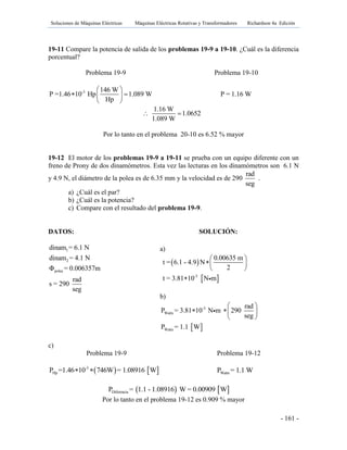 Soluciones de Máquinas Eléctricas Máquinas Eléctricas Rotativas y Transformadores Richardson 4a Edición
- 161 -
19-11 Compare la potencia de salida de los problemas 19-9 a 19-10. ¿Cuál es la diferencia
porcentual?
Problema 19-9 Problema 19-10
-3 146 W
P =1.46 10 Hp 1.089 W
Hp
 
  
 
P = 1.16 W
1.16 W
1.0652
1.089 W
 
Por lo tanto en el problema 20-10 es 6.52 % mayor
19-12 El motor de los problemas 19-9 a 19-11 se prueba con un equipo diferente con un
freno de Prony de dos dinamómetros. Esta vez las lecturas en los dinamómetros son 6.1 N
y 4.9 N, el diámetro de la polea es de 6.35 mm y la velocidad es de 290
rad
seg
.
a) ¿Cuál es el par?
b) ¿Cuál es la potencia?
c) Compare con el resultado del problema 19-9.
DATOS: SOLUCIÓN:
1
2
polea
dinam = 6.1 N
dinam = 4.1 N
Φ = 0.006357m
rad
s = 290
seg
c)
Problema 19-9 Problema 19-12
   -3
HpP =1.46 10 746W = 1.08916 W  WattsP = 1.1 W
   DiferenciaP = 1.1 - 1.08916 W = 0.00909 W
Por lo tanto en el problema 19-12 es 0.909 % mayor
a)
 
 -3
0.00635 m
t = 6.1 - 4.9 N
2
t = 3.81 10 N m
 
 
 

b)
 
-3
Watts
Watts
rad
P = 3.81 10 N m 290
seg
P = 1.1 W
 
  
 
 