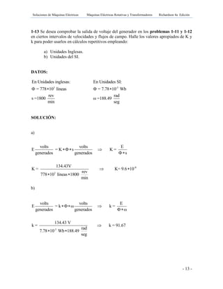 Soluciones de Máquinas Eléctricas Máquinas Eléctricas Rotativas y Transformadores Richardson 4a Edición
- 13 -
1-13 Se desea comprobar la salida de voltaje del generador en los problemas 1-11 y 1-12
en ciertos intervalos de velocidades y flujos de campo. Halle los valores apropiados de K y
k para poder usarlos en cálculos repetitivos empleando:
a) Unidades Inglesas.
b) Unidades del SI.
DATOS:
3
En Unidades inglesas:
= 778 10 líneas
rev
s =1800
min
  -3
En Unidades SI:
= 7.78 10 Wb
rad
ω =188.49
seg
 
SOLUCIÓN:
a)
b)
b)
-3
volts volts E
E = k ω k =
generados generados ω
134.43 V
k = k = 91.67
rad
7.78 10 Wb 188.49
seg
 


 
-8
3
volts volts E
E = K s K =
generados generados s
134.43V
K = K= 9.6 10
rev
778 10 líneas 1800
min
 

 
 
 