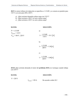Soluciones de Máquinas Eléctricas Máquinas Eléctricas Rotativas y Transformadores Richardson 4a Edición
- 168 -
20-9 Un motor trifásico de inducción se especifica a 1.12 kW y se conecta en paralelo para
110 V o en serie para 208 o 220 V.
a) ¿Qué corriente demanda a plena carga con 110 V?
b) ¿Qué corriente a 208 V en serie a plena carga?
c) ¿Qué corriente a 220 V en serie a plena carga?
DATOS: SOLUCIÓN:
paralelo
serie
P = 1.12 kW
V = 110 V
V = 108 V , 220 V
20-10 ¿Qué corriente demanda el motor del problema 20-8 en el arranque cuando trabaja
con 220 V?
DATOS: SOLUCIÓN:
V = 220 V
a)
 
1.12 kW
I = = 10.1 A
110 V
b)
 
1.12 kW
I = = 5.38 A
208 V
c)
 
1.12 kW
I = = 5.09 A
220 V
arranqueI = 120 A De acuerdo a tabla 20.5
 