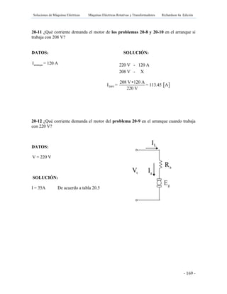 Soluciones de Máquinas Eléctricas Máquinas Eléctricas Rotativas y Transformadores Richardson 4a Edición
- 169 -
20-11 ¿Qué corriente demanda el motor de los problemas 20-8 y 20-10 en el arranque si
trabaja con 208 V?
DATOS: SOLUCIÓN:
arranqueI = 120 A
20-12 ¿Qué corriente demanda el motor del problema 20-9 en el arranque cuando trabaja
con 220 V?
DATOS:
V = 220 V
SOLUCIÓN:
I = 35A De acuerdo a tabla 20.5
220 V - 120 A
208 V - X
 208V
208 V 120 A
I = = 113.45 A
220 V

gE
tV aI
LI
aR fR
 