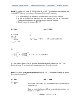 Soluciones de Máquinas Eléctricas Máquinas Eléctricas Rotativas y Transformadores Richardson 4a Edición
- 171 -
20-14 Un motor tetra polar de 10 Hp, clase B y 220 V se usará en una máquina que
requerirá 135% del par nominal para el arranque. Determine lo siguiente:
a) Su par de arranque en porcentaje del par nominal con el voltaje nominal.
b) Su par de arranque en porcentaje del par nominal con 208 V. Sugerencia:
Considere porcentaje del par nominal como si fuera par nominal.
c) ¿Puede arrancar la carga con 208 V?
DATOS: SOLUCIÓN:
nominal
P = 10 Hp
Clase B
V = 220 V
T = 135%
b)
2 2
b
stb str stb
r
V 208 V
T = T = 175 % T = 165.45 %
V 220 V
   
    
  
c) Si se puede, ya que el par de arranque nominal generado al trabajar con 208 V está
dentro del rango de porcentaje del par de arranque con el voltaje nominal.
20-15 Si el motor del problema 20-14 trabajará con 220 V, ¿Qué especificación de fusible
de protección necesitará?
DATOS: SOLUCIÓN:
V = 220V
a)
str nominalT = T = 175 % De acuerdo a tabla 20.5
De acuerdo con la tabla 20.4 la corriente a 220 V de un motor de
10 Hp es 27 A.
Para un motor Jaula de ardilla el porcentaje de corriente por
fusible es de 300% = 3.
Fusibles = 3 127 A = 81 A 
 