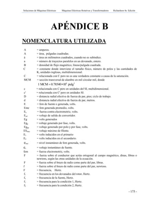 Soluciones de Máquinas Eléctricas Máquinas Eléctricas Rotativas y Transformadores Richardson 4a Edición
- 175 -
APÉNDICE B
NOMENCLATURA UTILIZADA
A = amperes.
A = área, pulgadas cuadradas.
á = área en milímetros cuadrados, cuando no es subíndice.
a = número de trayectos paralelos en un devanado, entero.
B = densidad de flujo magnético, líneas/pulgada cuadrada.
C = constante donde interviene el tamaño físico, número de polos y las cantidades de
K, unidades inglesas, multidimensional.
C = relacionada con C pero no es una verdadera constante a causa de la saturación.
MCM = sección transversal de alambre en mil circular mil, donde
6 2
1 MCM 0.78540 10 pulg 
c = relacionada con C pero en unidades del SI, multidimensional.
c' = relacionada con C' pero en unidades SI.
D = distancia radial efectiva de fuerza de par, pies; ciclo de trabajo.
d = distancia radial efectiva de fuerza de par, metros.
E = fem de fuente o generada, volts.
Eme = fem generada promedio, volts.
Ec = fuerza contra electromotriz, volts.
Ecd = voltaje de salida de convertidor.
Eg = volts generados
Egp = voltaje generado por fase, volts.
Egpp = voltaje generado por polo y por fase, volts.
ESmax = voltaje máximo de fílente.
E1 = volts inducidos en el primario
E2 = volts inducidos en el secundario.
еinst = nivel instantáneo de fem generada, volts.
еs = voltaje instantáneo de fuente.
fem = fuerza electromotriz, volts.
F = fuerza sobre el conductor que actúa ortogonal al campo magnético, dinas, libras o
newtons, según las otras unidades de la ecuación.
F = fuerza sobre el brazo de radio como parte del par, libras.
f = fuerza sobre el brazo de radio como parte del par, newtons.
F = frecuencia, Hertz.
fr = frecuencia en los devanados del rotor, Hertz.
fs = frecuencia de la fuente, Hertz.
f1 = frecuencia para la condición 1, Hertz.
f2 = frecuencia para la condición 2, Hertz.
 