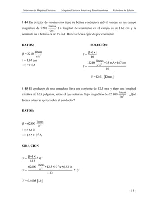 Soluciones de Máquinas Eléctricas Máquinas Eléctricas Rotativas y Transformadores Richardson 4a Edición
- 14 -
1-14 Un detector de movimiento tiene su bobina conductora móvil inmersa en un campo
magnético de 2
líneas
2210
cm
.
La longitud del conductor en el campo es de 1.67 cm y la
corriente en la bobina es de 35 mA. Halle la fuerza ejercida por conductor.
DATOS: SOLUCIÓN:
2
líneas
β = 2210
cm
l = 1.67 cm
I = 35 mA 2
β I l
F =
10
líneas
2210 35 mA 1.67 cm
cmF =
10
 
 
 F =12.91 Dinas
1-15 El conductor de una armadura lleva una corriente de 12.5 mA y tiene una longitud
efectiva de 6.63 pulgadas, sobre el que actúa un flujo magnético de 62 800 2
líneas
in
. ¿Qué
fuerza lateral se ejerce sobre el conductor?
DATOS:
2
-3
líneas
β = 62800
in
l = 6.63 in
I = 12.5 10 A
SOLUCION:
-7
-3
2
-7
β I l
F = *10
1.13
líneas
62800 12.5 10 A 6.63 in
inF = *10
1.13
 
  
 F = 0.4605 Lb
 