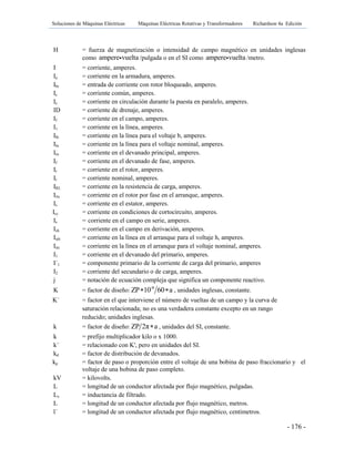 Soluciones de Máquinas Eléctricas Máquinas Eléctricas Rotativas y Transformadores Richardson 4a Edición
- 176 -
H = fuerza de magnetización o intensidad de campo magnético en unidades inglesas
como ampere vuelta /pulgada o en el SI como ampere vuelta /metro.
I = corriente, amperes.
Ia = corriente en la armadura, amperes.
Ibr = entrada de corriente con rotor bloqueado, amperes.
Ic = corriente común, amperes.
Ic = corriente en circulación durante la puesta en paralelo, amperes.
ID = corriente de drenaje, amperes.
If = corriente en el campo, amperes.
I1 = corriente en la línea, amperes.
Ilb = corriente en la línea para el voltaje b, amperes.
Iln = corriente en la línea para el voltaje nominal, amperes.
Im = corriente en el devanado principal, amperes.
If = corriente en el devanado de fase, amperes.
Ir = corriente en el rotor, amperes.
Ir = corriente nominal, amperes.
IRL = corriente en la resistencia de carga, amperes.
Irts = corriente en el rotor por fase en el arranque, amperes.
Is = corriente en el estator, amperes.
Icc = corriente en condiciones de cortocircuito, amperes.
Is = corriente en el campo en serie, amperes.
Ish = corriente en el campo en derivación, amperes.
Istb = corriente en la línea en el arranque para el voltaje h, amperes.
Istr = corriente en la línea en el arranque para el voltaje nominal, amperes.
I1 = corriente en el devanado del primario, amperes.
I´1 = componente primario de la corriente de carga del primario, amperes
I2 = corriente del secundario o de carga, amperes.
j = notación de ecuación compleja que significa un componente reactivo.
K = factor de diseño: -8
ZP 10 60 a  , unidades inglesas, constante.
K´ = factor en el que interviene el número de vueltas de un campo y la curva de
saturación relacionada; no es una verdadera constante excepto en un rango
reducido; unidades inglesas.
k = factor de diseño: ZP 2π a , unidades del SI, constante.
k = prefijo multiplicador kilo o x 1000.
k´ = relacionado con K', pero en unidades del SI.
kd = factor de distribución de devanados.
kp = factor de paso o proporción entre el voltaje de una bobina de paso fraccionario y el
voltaje de una bobina de paso completo.
kV = kilovolts.
L = longitud de un conductor afectada por flujo magnético, pulgadas.
Lx = inductancia de filtrado.
L = longitud de un conductor afectada por flujo magnético, metros.
l´ = longitud de un conductor afectada por flujo magnético, centímetros.
 