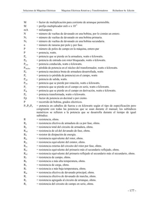 Soluciones de Máquinas Eléctricas Máquinas Eléctricas Rotativas y Transformadores Richardson 4a Edición
- 177 -
M = factor de multiplicación para corriente de arranque permisible.
M = prefijo multiplicador mili o x 10-3
mA = miliampere.
N = número de vueltas de devanado en una bobina, por lo común un entero.
N1 = número de vueltas de devanado en una bobina primaria.
N2 = número de vueltas de devanado en una bobina secundaria.
n = número de ranuras por polo y por fase.
P = número de polos de campo en la máquina, entero par
P = potencia, watts.
Pa = potencia que se pierde en la armadura, watts o kilowatts.
Pbr = potencia de entrada con rotor bloqueado, watts o kilowatts.
Pcon = potencia conducida, watts o kilowatts.
Pnúcleo = pérdida de potencia en el núcleo del transformador, watts o kilowatts.
Pd = potencia mecánica bruta de armadura desarrollada, watts
Pc = potencia (o pérdida de potencia) en el campo, watts
Psal = potencia de salida, watts.
Prot = potencia que se pierde por rotación, watts o kilowatts.
Ps = potencia que se pierde en el campo en serie, watts o kilowatts.
Psh = potencia que se pierde en el campo en derivación, watts o kilowatts.
Ptr = potencia transformada, watts o kilowatts.
Fp = factor de potencia en decimal o por ciento.
P = recorrido de bobina, grados eléctricos.
P1,P2,Pn = potencia en caballos de fuerza o en kilowatts según el tipo de especificación pero
congruente con todas las potencias que se usan durante el manual; los subíndices
numéricos se refieren a la potencia que se desarrolla durante el tiempo de igual
subíndice.
R = resistencia, ohms.
Ra = resistencia efectiva de armadura de ca por fase, ohms.
Ra = resistencia total del circuito de armadura, ohms.
Rcd = resistencia de cd del devanado de fase, ohms.
RE = resistor de disipación de energía.
Rer = resistencia equivalente del rotor, ohms.
Res = resistencia equivalente del estator, ohms.
Rex = resistencia externa del circuito del rotor por fase, ohms.
Re1 = resistencia equivalente del primario más el secundario reflejado, ohms.
Re2 = resistencia equivalente del primario reflejado al secundario más el secundario, ohms.
Rf = resistencia de campo, ohms.
Rh = resistencia a más alta temperatura, ohms.
RL = resistencia de carga, ohms.
Rl = resistencia a más baja temperatura, ohms.
Rm = resistencia efectiva de devanado principal, ohms.
Rr = resistencia efectiva de devanado de marcha, ohms.
Rs = resistencia agregada al circuito de arranque, ohms.
Rs = resistencia del circuito de campo en serie, ohms.
 