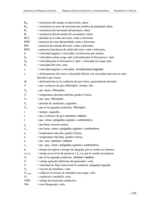 Soluciones de Máquinas Eléctricas Máquinas Eléctricas Rotativas y Transformadores Richardson 4a Edición
- 178 -
Rsh = resistencia del campo en derivación, ohms.
Rsp = resistencia en serie de inversión por cambio de polaridad, ohms.
R1 = resistencia del devanado del primario, ohms.
R2 = resistencia del devanado del secundario, ohms.
RCL = pérdida en el cobre del rotor, watts o kilowatts.
RPD = potencia de rotor desarrollada, watts o kilowatts.
RPI = potencia de entrada del rotor, watts o kilowatts.
RPO = potencia (mecánica) de salida del rotor, watts o kilowatts.
S = velocidad angular o velocidad, revoluciones por minuto.
Sfl = velocidad a plena carga, rpm velocidad para la frecuencia 1, rpm
Sf2 = velocidad para la frecuencia 2, rpm = velocidad sin carga, rpm
Sr = velocidad del rotor, rpm.
s = velocidad angular o velocidad, revoluciones segundo .
s = deslizamiento del rotor o velocidad inferior a la velocidad síncrona en valor
decimal o por ciento.
dc = deslizamiento en la condición de par crítico, generalmente decimal .
T = par o esfuerzo de giro,libra pies; tiempo, fijo.
Tg = par bruto, libra pies.
Ti = temperatura absoluta inferida, grados Celsius.
Tn = par neto, libra pies.
Ts = periodo de suministro, segundos.
T2 = par en la segunda condición, libra pies.
t = tiempo, segundos.
t = par o esfuerzo de giro, newton metros.
t´ = par, onza pulgadasogramo centímetros.
tg = par bruto, newton metros.
t´g = par bruto, onza pulgadaso gramo centímetros.
th = temperatura más alta, grados Celsius.
tl = temperatura más baja, grados Celsius.
tn = par neto, newton metros.
t´n = par neto, onza pulgadasogramo centímetros.
tr = tiempo de reposo o tiempo de apagado, por lo común en minutos.
t1 t2 tn = tiempo en el nivel de potencia 1,2, o n, por lo común en minutos.
T2 = par en la segunda condición, newton metros.
V = voltaje aplicado (diferente del generado), volts.
V = velocidad de flujo transversal al conductor, pulgadas/segundo.
Va = circuito de armadura, volts.
Va caída = calda en el circuito de armadura con carga, volts.
Vb = condición o unidad b, volts.
VBO = voltaje de transición conductiva.
Vbr = rotor bloqueado, volts.
 