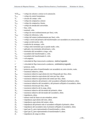 Soluciones de Máquinas Eléctricas Máquinas Eléctricas Rotativas y Transformadores Richardson 4a Edición
- 179 -
VCE(sat) = voltaje de colector a emisor en la saturación.
Vcon = voltaje de control instantáneo.
Vf = circuito de campo, volts.
VGE = voltaje de compuerta a emisor.
VGS = voltaje de compuerta a fuente.
Vin = voltaje de entrada del convertidor.
Vf = fase, volts.
Vn = nominal, volts.
Vr = voltaje de rotor (ordinariamente por fase), volts.
VREF = voltaje de referencia, volts.
Vs = voltaje del estator (ordinariamente por fase), volts.
Vcc = voltaje a través del primario del transformador con secundario en cortocircuito, volts.
Vrh = campo en derivación, volts.
Vst = condición de arranque, volts.
Vt = voltaje entre terminales que se puede medir, volts.
V1 = aplicado a las terminales del primario, volts.
V2 = terminales del secundario o carga, volts.
V2a = secundario del transformador a, volts.
V2b = secundario del transformador b, volts.
VA = volt amperes.
v = velocidad de flujo transversal a conductor, metros segundo .
v’ = velocidad de flujo transversal a conductor, centímetros segundo .
W = potencia, watts.
Wcc = potencia que entra al transformador con secundario en corto circuito, watts.
X = reactancia inductiva, ohms.
Xebr = reactancia inductiva equivalente de rotor bloqueado por fase, ohms.
Xes = reactancia inductiva equivalente del rotor por fase, ohms.
Xee = reactancia inductiva equivalente del estator por fase, ohms.
Xe1 = reactancia inductiva del primario y del secundario reflejado al primario, ohms.
Xe2 = reactancia inductiva del secundario y del primario reflejado al secundario, ohms.
Xs = reactancia síncrona por fase, ohms.
XL = reactancia inductiva de la carga, ohms.
XL1 = reactancia inductiva del devanado del primario, ohms.
XL2 = reactancia inductiva del devanado del secundario, ohms.
Z = impedancia, ohms.
Z = número total de líneas en una armadura, entero.
Zer = impedancia equivalente del rotor, ohms.
Zes = impedancia equivalente del estator, ohms.
Zel = impedancia del primario más el secundario reflejado al primario, ohms.
Ze2 = impedancia del secundario más el primario reflejado al secundario, ohms.
Ze2a = igual que Zr2 pero representando al transformador a, ohms.
Ze2b = igual que Zr2 pero representando al transformador b, ohms.
Zl = impedancia de carga en ohms.
 