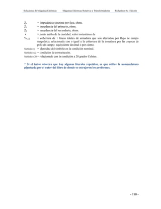 Soluciones de Máquinas Eléctricas Máquinas Eléctricas Rotativas y Transformadores Richardson 4a Edición
- 180 -
Zs = impedancia síncrona por fase, ohms.
Z1 = impedancia del primario, ohms.
Z2 = impedancia del secundario, ohms.
• = punto arriba de la cantidad, valor instantáneo de
% cob = cobertura de 1 líneas totales de armadura que son afectados por flujo de campo
magnético; relacionada con o igual a la cobertura de la armadura por las zapatas de
polo de campo: equivalente decimal o por ciento.
Subíndice r = identidad del símbolo en la condición nominal.
Subíndice cc = condición de cortocircuito.
Subíndice 20 = relacionado con la condición a 20 grados Celsius.
* Si el lector observa que hay algunas literales repetidas, es que utilice la nomenclatura
planteada por el autor del libro de donde se extrajeron los problemas.
 