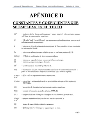 Soluciones de Máquinas Eléctricas Máquinas Eléctricas Rotativas y Transformadores Richardson 4a Edición
- 182 -
APÉNDICE D
CONSTANTES Y COEFICIENTES QUE
SE EMPLEAN EN EL TEXTO
10-8
= recíproco de las líneas eslabonadas en 1 s para inducir 1 volt, por tanto segundo
volt/línea, se usa en muchas ecuaciones.
1/5 =   12 pulg pie / l min 60 seg , por tanto es una razón adimensional para convertir
pulgadas/segundo a pies/minuto.
4 = número de ciclos de eslabonamiento completo de flujo magnético en una revolución
en una máquina bipolar.
2π = número de radianes en una revolución, se usa en muchas ecuaciones del SI.
0.63662 = 4 2π de la combinación de factores antes señalados.
60 = número de segundos/minuto para convertir bases de tiempo.
10 = número de amperes en ampere absoluto.
10-7
= Combinación del factor 10-8
y el factor 10.
1.13 = factor que se usa para conciliar unidades que se usan en fuerza sobre conductor a
partir de una línea de flujo magnético, de unidades cgs a unidades inglesas.
0.79578 = 7
1 4π 10 de la permeabilidad del espacio libre.
 106
0.31330 = conversión a unidades inglesas de la permeabilidad del espacio libre a partir de
39.37 40π .
100 = conversión de forma decimal a porcentual, muchas ecuaciones.
5252.1 = constante en la ecuación de caballos de fuerza, 33000 2 π
234.5 = temperatura absoluta inferida para cobre a partir de datos empíricos, grados Celsius.
0.78540 = pulgadas cuadradas en 1 mil circular mil, base del uso de MCM.
 10-6
180 = número de grados eléctricosentre polos adyacentes.
120 =  60 seg min 2 polos que se requieren para un ciclo.
 