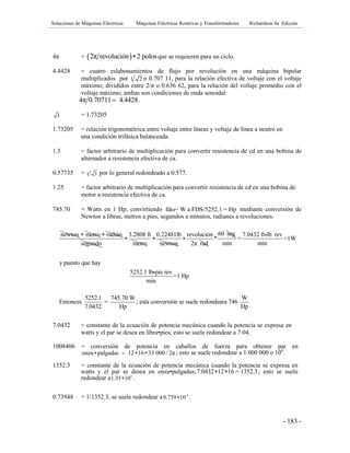 Soluciones de Máquinas Eléctricas Máquinas Eléctricas Rotativas y Transformadores Richardson 4a Edición
- 183 -
4π =  2π revolución 2 polos que se requieren para un ciclo.
4.4428 = cuatro eslabonamientos de flujo por revolución en una máquina bipolar
multiplicados por 1 2 o 0.707 11, para la relación efectiva de voltaje con el voltaje
máximo; divididos entre 2/π o 0.636 62, para la relación del voltaje promedio con el
voltaje máximo; ambas son condiciones de onda senoidal:
4π 0.70711 4.4428 .
3 = 1.73205
1.73205 = relación trigonométrica entre voltaje entre líneas y voltaje de línea a neutro en
una condición trifásica balanceada.
1.5 = factor arbitrario de multiplicación para convertir resistencia de cd en una bobina de
alternador a resistencia efectiva de ca.
0.57735 = 1 3 por lo general redondeado a 0.577.
1.25 = factor arbitrario de multiplicación para convertir resistencia de cd en una bobina de
motor a resistencia efectiva de ca.
745.70 = Watts en 1 Hp; convirtiendo fdω= W a FDS/5252.1 = Hp mediante conversión de
Newton a libras, metros a pies, segundos a minutos, radianes a revoluciones.
7.0432 = constante de la ecuación de potencia mecánica cuando la potencia se expresa en
watts y el par se desea en libra•pies; esto se suele redondear a 7.04.
1008406 = conversión de potencia en caballos de fuerza para obtener par en
onza •pulgadas 12 16 33 000 / 2π   ; esto se suele redondear a 1 000 000 o 106
.
1352.3 = constante de la ecuación de potencia mecánica cuando la potencia se expresa en
watts y el par se desea en onza•pulgadas;7.0432 12 16 = 1352.3  ; esto se suele
redondear a 3
1.35 10 .
0.73948 = 1/1352.3, se suele redondear a -3
0.739 10 .
newton metro radián
segundo
3.2808 ft
metro

0.22481lb
newton

revolución
2π rad

60 seg
*
7.0432 ft lb rev
= =1W
min min
y puesto que hay
5252.1 lb pie rev
=1 Hp
min
5252.1 745.70 W W
Entonces = ; esta conversión se suele redondeara 746
7.0432 Hp Hp
 