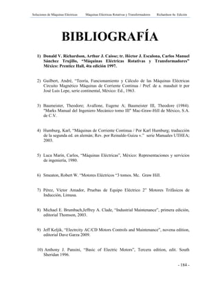 Soluciones de Máquinas Eléctricas Máquinas Eléctricas Rotativas y Transformadores Richardson 4a Edición
- 184 -
BIBLIOGRAFÍA
1) Donald V. Richardson, Arthur J. Caisse; tr. Héctor J. Escalona, Carlos Manuel
Sánchez Trujillo, “Máquinas Eléctricas Rotativas y Transformadores”
México: Prentice Hall, 4ta edición 1997.
2) Guilbert, André, “Teoría, Funcionamiento y Cálculo de las Máquinas Eléctricas
Circuito Magnético Máquinas de Corriente Continua / Pref. de a. mauduit tr por
José Luis Lepe, serie continental, México: Ed., 1963.
3) Baumeister, Theodore; Avallone, Eugene A; Baumeister III, Theodore (1984).
"Marks Manual del Ingeniero Mecánico tomo III" Mac-Graw-Hill de México, S.A.
de C.V.
4) Humburg, Karl, “Máquinas de Corriente Continua / Por Karl Humburg; traducción
de la segunda ed. en alemán; Rev. por Reinaldo Guiza v.” serie Manuales UTHEA;
2003.
5) Luca Marín, Carlos, “Máquinas Eléctricas”, México: Representaciones y servicios
de ingeniería, 1980.
6) Smeaton, Robert W. “Motores Eléctricos “3 tomos. Mc. Graw Hill.
7) Pérez, Víctor Amador, Pruebas de Equipo Eléctrico 2” Motores Trifásicos de
Inducción, Limusa.
8) Michael E. Brumbach,Jeffrey A. Clade, “Industrial Maintenance”, primera edición,
editorial Thomson, 2003.
9) Jeff Keljik, “Electrcity AC/CD Motors Controls and Maintenance”, novena edition,
editorial Dave Garza 2009.
10) Anthony J. Pansini, “Basic of Electric Motors”, Tercera edition, edit. South
Sheridan 1996.
 