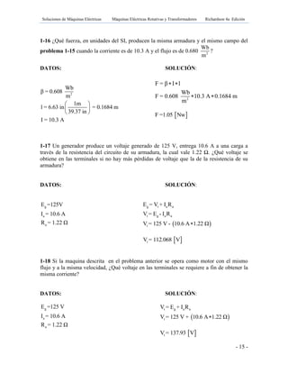 Soluciones de Máquinas Eléctricas Máquinas Eléctricas Rotativas y Transformadores Richardson 4a Edición
- 15 -
1-16 ¿Qué fuerza, en unidades del SI, producen la misma armadura y el mismo campo del
problema 1-15 cuando la corriente es de 10.3 A y el flujo es de 0.680 2
Wb
m
?
DATOS: SOLUCIÓN:
2
Wb
β = 0.608
m
1m
l = 6.63 in = 0.1684 m
39.37 in
I = 10.3 A
 
 
 
1-17 Un generador produce un voltaje generado de 125 V, entrega 10.6 A a una carga a
través de la resistencia del circuito de su armadura, la cual vale 1.22 Ω. ¿Qué voltaje se
obtiene en las terminales si no hay más pérdidas de voltaje que la de la resistencia de su
armadura?
DATOS: SOLUCIÓN:
g
a
a
E =125V
I = 10.6 A
R = 1.22 Ω  
g t a a
t g a a
t
E = V + I R
V = E - I R
V = 125 V - 10.6 A 1.22 Ω
 tV = 112.068 V
1-18 Si la maquina descrita en el problema anterior se opera como motor con el mismo
flujo y a la misma velocidad, ¿Qué voltaje en las terminales se requiere a fin de obtener la
misma corriente?
DATOS: SOLUCIÓN:
g
a
a
E =125 V
I = 10.6 A
R = 1.22 Ω
2
F = β I l
Wb
F = 0.608 10.3 A 0.1684 m
m
 
 
 F =1.05 Nw
 
t g a a
t
V = E + I R
V = 125 V + 10.6 A 1.22 Ω
 tV = 137.93 V
 