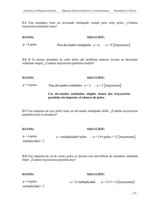 Soluciones de Máquinas Eléctricas Máquinas Eléctricas Rotativas y Transformadores Richardson 4a Edición
- 17 -
2-1 Una armadura tiene un devanado traslapado simple para ocho polos. ¿Cuántas
trayectorias paralelas tiene?
DATOS: SOLUCIÓN:
p = 8 polos
2-2 Si la misma armadura de ocho polos del problema anterior tuviera un devanado
ondulado simple, ¿Cuántas trayectorias paralelas tendría?
DATOS: SOLUCIÓN:
p = 8 polos
2-3 Una máquina de seis polos tiene un devanado traslapado doble. ¿Cuántas trayectorias
paralelas tiene la armadura?
DATOS: SOLUCIÓN:
p = 6 polos
multiplicidad = 2
2-4 Una máquina de cd de cuatro polos se devana con una bobina de armadura ondulada
triple. ¿Cuántas trayectorias paralelas hay?
DATOS: SOLUCIÓN:
p = 4 polos
multiplicidad = 3
 Para devanados traslapados a = p a = 8 trayectorias
 Para devanados ondulados a = 2 a = 2 trayectorias
Los devanados ondulados simples tienen dos trayectorias
paralelas sin importar el número de polos.
 a = multiplicidad polos a = 2 6 polos = 12 trayectorias  
 a = 2 multiplicidad a = 2 3 = 6 trayectorias  
 