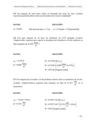 Soluciones de Máquinas Eléctricas Máquinas Eléctricas Rotativas y Transformadores Richardson 4a Edición
- 18 -
2-5 Una máquina de ocho polos utiliza un devanado tipo ancas de rana. ¿Cuántas
trayectorias paralelas deben existir con devanados de la menor complejidad?
DATOS: SOLUCIÓN:
p = 8 polos
2-6 Una gran máquina de cd tiene un entrehierro de 0.375 pulgadas ¿Cuántos
Ampere vuelta requieren para superar la reluctancia del entrehierro a fin de mantener un
flujo magnético de 43 200 2
líneas
in
?
DATOS: SOLUCIÓN:
oe
2
μ = 0.375 in
líneas
β = 43200
in
2-7 Una máquina de cd similar a la del problema anterior tiene un entrehierro de 10 mm.
¿Cuántos Ampere vuelta se requieren para mantener un flujo de 0.7513 2
Wb
m
en el
entrehierro?
DATOS: SOLUCIÓN:
oe
2
μ = 10 mm = 0.01m
Wb
β = 0.7513
m
 Para ancas de rana a = 2 p a = 2 8 polos = 16 trayectorias  
 
 
oe
2
H = 0.31330 β μ
líneas
H = 0.31330 43200 0.375in
in
H = 5075.46 Ampere vuelta
 
 
  
 
 
 
6
oe
6
2
H = 0.79577 10 β μ
Wb
H = 0.79577 10 0.7513 0.01m
m
H = 5979 Ampere vuelta
 
 
   
 
 