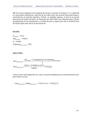 Soluciones de Máquinas Eléctricas Máquinas Eléctricas Rotativas y Transformadores Richardson 4a Edición
- 19 -
2-8 El circuito magnético de la máquina de cd que se muestra en la figura 2.1 se subdivide
en varias partes geométricas, cada una de las cuales tiene una sección transversal propia y
está hecha de un material específico. Calcule, en unidades inglesas, el área de la sección
transversal del núcleo del polo, ab. Recuerde que debe haber una tolerancia para el factor
de apilamiento de las laminaciones y el hecho de que se supone que sólo la mitad del área
del núcleo polar total está en la trayectoria ab.
DATOS:
armadura
entrehierro
polo de campo
D = 10 in
Sep = 0.06 in
p = 4 polos
Cobertura = 70%
SOLUCIÓN:
 
 
 
armadura polo de campo
zapata del polo
zapata del polo
D + 2 entrehierro π Cobertura
Arco =
p
10 in + 2 0.06 π 0.70
Arco = =5.52 in
4 polos
  
  
Como se tiene una longitud de arco, solo se necesita multiplicar por la otra dimensión axial
para obtener un área.
2
zapata del polo direxion axialArco Diam = 5.52 in 2 in = 11.04 in     
 