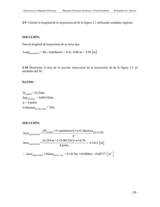 Soluciones de Máquinas Eléctricas Máquinas Eléctricas Rotativas y Transformadores Richardson 4a Edición
- 20 -
2-9 Calcule la longitud de la trayectoria ab de la figura 2.1 utilizando unidades inglesas.
SOLUCIÓN:
Para la longitud de trayectoria ab se tiene que:
 trayectoria abLong = 4in - entrehierro = 4 in - 0.06 in = 3.94 in
2-10 Determine el área de la sección transversal de la trayectoria ab de la figura 2.1 en
unidades del SI.
DATOS:
armadura
entrehierro
polo de campo
D = 0.254m
Sep = 0.001524m
p = 4 polos
Cobertura = 70%
SOLUCIÓN:
 
 
 
armadura polo de campo
zapata del polo
zapata del polo
D +2 entrehierro π Cobertura
Arco =
p
0.254 m +2 0.001524 π 0.70
Arco = 0.1413 m
4 polos
  
  

2
zapata del polo direxion axialArco Diam = 0.1413m 0.0508m = 0.00717 in     
 