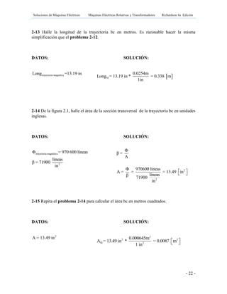 Soluciones de Máquinas Eléctricas Máquinas Eléctricas Rotativas y Transformadores Richardson 4a Edición
- 22 -
2-13 Halle la longitud de la trayectoria bc en metros. Es razonable hacer la misma
simplificación que el problema 2-12.
DATOS: SOLUCIÓN:
trayectoria magnéticaLong =13.19 in
2-14 De la figura 2.1, halle el área de la sección transversal de la trayectoria bc en unidades
inglesas.
DATOS: SOLUCIÓN:
trayectoria magnética
2
Φ = 970 600 líneas
líneas
β = 71900
in
2-15 Repita el problema 2-14 para calcular el área bc en metros cuadrados.
DATOS: SOLUCIÓN:
2
A = 13.49 in
 SI
0.0254m
Long = 13.19 in * = 0.338 m
1in
2
2
β =
A
Φ 970600 líneas
A = = = 13.49 in
líneasβ 71900
in

  
2
2 2
SI 2
0.000645m
A = 13.49 in * = 0.0087 m
1 in
  
 