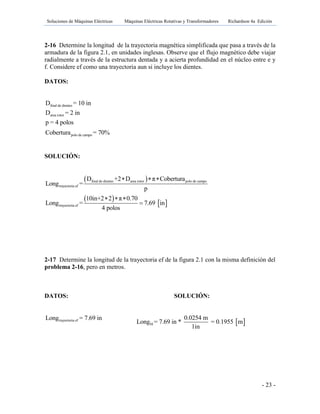 Soluciones de Máquinas Eléctricas Máquinas Eléctricas Rotativas y Transformadores Richardson 4a Edición
- 23 -
2-16 Determine la longitud de la trayectoria magnética simplificada que pasa a través de la
armadura de la figura 2.1, en unidades inglesas. Observe que el flujo magnético debe viajar
radialmente a través de la estructura dentada y a acierta profundidad en el núcleo entre e y
f. Considere ef como una trayectoria aun si incluye los dientes.
DATOS:
final de dientes
area rotor
polo de campo
D = 10 in
D = 2 in
p = 4 polos
Cobertura = 70%
SOLUCIÓN:
 
 
 
final de dientes area rotor polo de campo
trayectoria ef
trayectoria ef
D +2 D π Cobertura
Long =
p
10in+2 2 π 0.70
Long = 7.69 in
4 polos
  
  

2-17 Determine la longitud de la trayectoria ef de la figura 2.1 con la misma definición del
problema 2-16, pero en metros.
DATOS: SOLUCIÓN:
trayectoria efLong = 7.69 in
 SI
0.0254 m
Long = 7.69 in * = 0.1955 m
1in
 