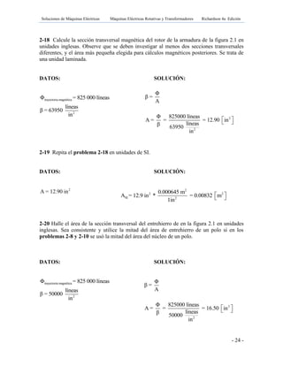 Soluciones de Máquinas Eléctricas Máquinas Eléctricas Rotativas y Transformadores Richardson 4a Edición
- 24 -
2-18 Calcule la sección transversal magnética del rotor de la armadura de la figura 2.1 en
unidades inglesas. Observe que se deben investigar al menos dos secciones transversales
diferentes, y el área más pequeña elegida para cálculos magnéticos posteriores. Se trata de
una unidad laminada.
DATOS: SOLUCIÓN:
trayectoria magnética
2
Φ = 825 000 líneas
líneas
β = 63950
in
2-19 Repita el problema 2-18 en unidades de SI.
DATOS: SOLUCIÓN:
2
A = 12.90 in
2-20 Halle el área de la sección transversal del entrehierro de en la figura 2.1 en unidades
inglesas. Sea consistente y utilice la mitad del área de entrehierro de un polo si en los
problemas 2-8 y 2-10 se usó la mitad del área del núcleo de un polo.
DATOS: SOLUCIÓN:
trayectoria magnética
2
Φ = 825 000 líneas
líneas
β = 50000
in
2
2
Φ
β =
A
Φ 825000 líneas
A = = = 12.90 in
líneasβ 63950
in
  
2
2 2
SI 2
0.000645 m
A = 12.9 in * = 0.00832 m
1in
  
2
2
Φ
β =
A
Φ 825000 líneas
A = = = 16.50 in
líneasβ 50000
in
  
 