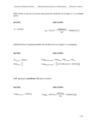 Soluciones de Máquinas Eléctricas Máquinas Eléctricas Rotativas y Transformadores Richardson 4a Edición
- 25 -
2-21 Calcule el área de la sección transversal del entrehierro de la figura 2.1 en unidades
del SI.
DATOS: SOLUCIÓN:
2
A = 16.50 in
2-22 Determine la longitud probable del entrehierro de en la figura 2.1 en pulgadas.
DATOS: SOLUCIÓN:
entrehierro
diente
D = 0.06 in
2
Prof =
3
2-23 Igual que el problema 2-22, pero en metros.
DATOS: SOLUCIÓN:
trayectoria efLong = 0.072 in
2
2 2
SI 2
0.000645m
A = 16.5 in * = 0.0106 m
1in
  
   
probable entehirro diente entrehierro rotor
probable entehirro
Long = Prof 2D D
2
Long = 2 0.06 in 2 = 0.072 in
3
 
  
 SI
0.0254 m
Long = 0.072 in = 0.00182 m
1in

 