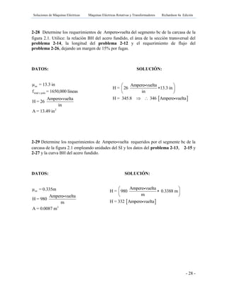 Soluciones de Máquinas Eléctricas Máquinas Eléctricas Rotativas y Transformadores Richardson 4a Edición
- 28 -
2-28 Determine los requerimientos de Ampere vuelta del segmento bc de la carcasa de la
figura 2.1. Utilice: la relación BH del acero fundido, el área de la sección transversal del
problema 2-14, la longitud del problema 2-12 y el requerimiento de flujo del
problema 2-26, dejando un margen de 15% por fugas.
DATOS: SOLUCIÓN:
oe
total x polo
2
μ = 13.3 in
f = 1650,000 líneas
Ampere vuelta
H = 26
in
A = 13.49 in
2-29 Determine los requerimientos de Ampere vuelta requeridos por el segmente bc de la
carcasa de la figura 2.1 empleando unidades del SI y los datos del problema 2-13, 2-15 y
2-27 y la curva BH del acero fundido.
DATOS: SOLUCIÓN:
oe
2
μ = 0.335m
Ampere vuelta
H = 980
m
A = 0.0087 m
 
Ampere vuelta
H = 26 13.3 in
in
H = 345.8 346 Ampere vuelta
 
 
 
 
 
Ampere vuelta
H = 980 0.3388 m
m
H = 332 Ampere vuelta
 
 
 
 