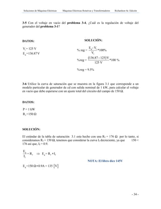 Soluciones de Máquinas Eléctricas Máquinas Eléctricas Rotativas y Transformadores Richardson 4a Edición
- 34 -
3-5 Con el voltaje en vacío del problema 3-4, ¿Cuál es la regulación de voltaje del
generador del problema 3-1?
DATOS:
t
g
V = 125 V
E =136.87V
3-6 Utilice la curva de saturación que se muestra en la figura 3.1 que corresponde a un
modelo particular de generador de cd con salida nominal de 1 kW, para calcular el voltaje
en vacío que debe esperarse con un ajuste total del circuito del campo de 150 Ω.
DATOS:
f
P = 1 kW
R =150 Ω
SOLUCIÓN:
El estándar de la tabla de saturación 3.1 esta hecho con una Rf = 176 Ω por lo tanto, si
consideramos Rf = 150 Ω, tenemos que considerar la curva If decreciente, ya que 150 <
176 así que, If = 0.9.
 
g
f g f f
f
g
E
= R E = R I
I
E =150 Ω 0.9A = 135 V
 

NOTA: El libro dice 145V
SOLUCIÓN:
 
g t
t
E - V
% reg = *100%
V
136.87 - 125 V
%reg = *100 %
125 V
%reg = 9.5%
 