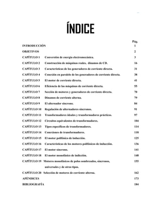 Soluciones de Máquinas Eléctricas Máquinas Eléctricas Rotativas y Transformadores Richardson 4a Edición
ÍNDICE
Pág.
INTRODUCCIÓN 1
OBJETIVOS 2
CAPÍTULO 1 Conversión de energía electromecánica. 3
CAPÍTULO 2 Construcción de máquinas reales, dínamos de CD. 16
CAPÍTULO 3 Características de los generadores de corriente directa. 31
CAPÍTULO 4 Conexión en paralelo de los generadores de corriente directa. 38
CAPÍTULO 5 El motor de corriente directa. 41
CAPÍTULO 6 Eficiencia de las máquinas de corriente directa. 55
CAPÍTULO 7 Sección de motores y generadores de corriente directa. 70
CAPÍTULO 8 Dínamos de corriente alterna. 79
CAPÍTULO 9 El alternador síncrono. 84
CAPÍTULO 10 Regulación de alternadores síncronos. 91
CAPÍTULO 11 Transformadores ideales y transformadores prácticos. 97
CAPÍTULO 12 Circuitos equivalentes de transformadores. 104
CAPÍTULO 13 Tipos específicos de transformadores. 114
CAPÍTULO 14 Conexiones de transformadores. 118
CAPÍTULO 15 El motor polifásico de inducción. 125
CAPÍTULO 16 Características de los motores polifásicos de inducción. 136
CAPÍTULO 17 El motor síncrono. 141
CAPÍTULO 18 El motor monofásico de indicción. 148
CAPÍTULO 19 Motores monofásicos de polos sombreados, síncronos, 155
universales y de otros tipos.
CAPÍTULO 20 Selección de motores de corriente alterna. 162
APÉNDICES 173
BIBLIOGRAFÍA 184
 