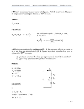 Soluciones de Máquinas Eléctricas Máquinas Eléctricas Rotativas y Transformadores Richardson 4a Edición
- 36 -
3-7 Usando la misma curva de excitación de la figura 3.1. Calcule la resistencia del circuito
de campo que se requerirá para el ajuste de 160 V en vacío.
DATOS:
gE = 160V
SOLUCIÓN:
De acuerdo a la figura 3.1, cuando Eg = 160V,
If = 1.245 A
3-8 El mismo generador de los problemas del 3-1 al 3-4 se conecta sólo con un campo en
serie, que tiene una resistencia de 0.322 Ω. Cuando la corriente normal a plena carga se
entrega a los 125 V nominales:
a) ¿Cuál es la caída total de voltaje que se produce en el circuito de la armadura?
b) ¿Qué voltaje generado se debe producir en la armadura?
L aI = I = 16 A
SOLUCIÓN:
a)
 V= 16.24 V
s
a
t
R = 0.322 Ω
R = 0.693 Ω
V =125 V
 
 
a a sV= I R + R
V=16 A 0.693 Ω + 0.322 Ω
g
g t x x
E
E = V + R I R =
I

 g
x x
E 160V
R = R = = 128.5 Ω
I 1.245A

DATOS:
 