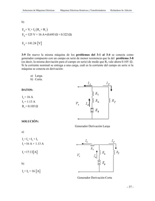 Soluciones de Máquinas Eléctricas Máquinas Eléctricas Rotativas y Transformadores Richardson 4a Edición
- 37 -
b)
 g t a a s
g
E = V + I R + R
E = 125 V + 16 A (0.693 Ω + 0.322 Ω)
 gE = 141.24 V
3-9 De nuevo la misma máquina de los problemas del 3-1 al 3-4 se conecta como
generador compuesto con un campo en serie de menor resistencia que la del problema 3-8
(es decir, la misma desviación para el campo en serie) de modo que Rs vale ahora 0.105 .
Si la corriente nominal se entrega a una carga, cuál es la corriente del campo en serie si la
máquina se conecta en derivación:
a) Larga.
b) Corta.
DATOS:
SOLUCIÓN:
a)
s a L f
s
I =I =I + I
I =16 A + 1.13 A
 sI =17.13 A
b)
 s LI = I = 16 A
a
f
s
I = 16 A
I = 1.13 A
R = 0.105 Ω
Generador Derivación Larga
Generador Derivación Corta
 