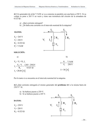 Soluciones de Máquinas Eléctricas Máquinas Eléctricas Rotativas y Transformadores Richardson 4a Edición
- 39 -
aR fR
tV aI
LI fI
gE
aR fR
tV aI
LI fI
gE
4-1 Un generador de cd de 7.5 kW se va a conectar en paralelo con una barra a 250 V. Si su
voltaje se pone a 265 V en vacío y tiene una resistencia del circuito de la armadura de
0.523 Ω :
a) ¿Qué corriente entregará?
b) ¿Se halla esta corriente en el intervalo nominal de la máquina?
DATOS:
SOLUCIÓN:
a) b)
 
g t a a
g t
a
a
E = V + R I
E - V 265 - 250 V
I = =
R 0.523 Ω
 aI =28.68 A
Por lo tanto si se encuentra en el intervalo nominal de la máquina.
4-2 ¿Qué corriente entregaría el mismo generador del problema 4-1 a la misma barra de
250 V? Si:
a) Se hubiese puesto a 259 V.
b) Si se hubiese puesto a 245 V.
DATOS:
g
t
a
E = 259 V
V = 250 V
R = 0.523 Ω
g
t
a
s
E = 265 V
V = 250 V
R = 0.523 Ω
P = 7.5 kW
s
t
P 7.5 kW
I = =
V 250 V
 I = 30 A
 