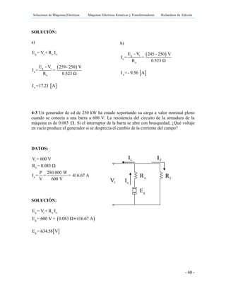 Soluciones de Máquinas Eléctricas Máquinas Eléctricas Rotativas y Transformadores Richardson 4a Edición
- 40 -
aR fR
tV aI
LI fI
gE
SOLUCIÓN:
a)
 
g t a a
g t
a
a
E = V + R I
E - V 259- 250 V
I = =
R 0.523 Ω
 aI =17.21 A
4-3 Un generador de cd de 250 kW ha estado soportando su carga a valor nominal pleno
cuando se conecta a una barra a 600 V. La resistencia del circuito de la armadura de la
máquina es de 0.083 . Si el interruptor de la barra se abre con brusquedad, ¿Qué voltaje
en vacío produce el generador si se desprecia el cambio de la corriente del campo?
DATOS:
t
a
a
V = 600 V
R = 0.083
P 250 000 W
I = = = 416.67 A
V 600 V

SOLUCIÓN:
 
g t a a
g
E = V + R I
E = 600 V + 0.083 Ω 416.67 A
 gE = 634.58 V
b)
 g t
a
a
E - V 245 - 250 V
I = =
R 0.523 Ω
 aI =- 9.56 A
 