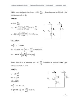 Soluciones de Máquinas Eléctricas Máquinas Eléctricas Rotativas y Transformadores Richardson 4a Edición
- 42 -
gE
aR fR
tV aI
LI fI
gE
aR fR
tV aI
LI fI
5-1 Un motor de cd en derivación gira a 2 250
rev
min
y desarrolla un par de 42.2 lb•ft. ¿Qué
potencia desarrolla en Hp?
DATOS:
rev
s = 2250
min
rad2πrev 1min rad
ω = 2250 = 235.62
min 1rev 60seg seg
1.3558 N m
τ = 42.2 lb ft = 57.21476 N m
1 lb ft
SOLUCIÓN:
P
τ = P = τ ω
ω
 
 
rad
P = 57.21476 N m 235.62 = 13480.94 W
seg
 
 
 
 
1 Hp
P = 13480.94 W = 18.07 Hp
746 W
5-2 Un motor de cd en derivación gira a 267
rad
seg
y desarrolla un par de 57.2 N•m. ¿Qué
potencia desarrolla en kW?
DATOS:
rad
ω = 267
seg
τ = 57.2 N m
SOLUCIÓN
P
τ = P = τ ω
ω
 
 
rad
P = 57.2 N m 267 = 15.27kW
seg
 
 
 
 
