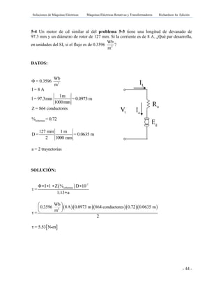 Soluciones de Máquinas Eléctricas Máquinas Eléctricas Rotativas y Transformadores Richardson 4a Edición
- 44 -
5-4 Un motor de cd similar al del problema 5-3 tiene una longitud de devanado de
97.3 mm y un diámetro de rotor de 127 mm. Si la corriente es de 8 A, ¿Qué par desarrolla,
en unidades del SI, si el flujo es de 0.3596 2
Wb
m
?
DATOS:
2
Wb
Φ = 0.3596
m
I = 8 A
1m
l = 97.3mm = 0.0973 m
1000mm
Z = 864 conductores
cobertura% = 0.72
127 mm 1 m
D = = 0.0635 m
2 1000 mm
a = 2 trayectorias
SOLUCIÓN:
  -7
coberturaΦ I l Z % D 10
τ =
1.13 a
   

     2
Wb
0.3596 8A 0.0973 m 864 conductores 0.72 0.0635 m
m
τ =
2
 
 
 
 τ = 5.53 N m
gE
tV aI
LI
aR fR
 