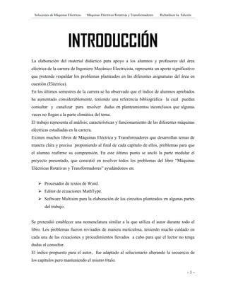 Soluciones de Máquinas Eléctricas Máquinas Eléctricas Rotativas y Transformadores Richardson 4a Edición
- 1 -
INTRODUCCIÓN
La elaboración del material didáctico para apoyo a los alumnos y profesores del área
eléctrica de la carrera de Ingeniero Mecánico Electricista, representa un aporte significativo
que pretende respaldar los problemas planteados en las diferentes asignaturas del área en
cuestión (Eléctrica).
En los últimos semestres de la carrera se ha observado que el índice de alumnos aprobados
ha aumentado considerablemente, teniendo una referencia bibliográfica la cual puedan
consultar y canalizar para resolver dudas en planteamientos inconclusos que algunas
veces no llegan a la parte climática del tema.
El trabajo representa el análisis, características y funcionamiento de las diferentes máquinas
eléctricas estudiadas en la carrera.
Existen muchos libros de Máquinas Eléctrica y Transformadores que desarrollan temas de
manera clara y precisa proponiendo al final de cada capítulo de ellos, problemas para que
el alumno reafirme su comprensión. En este último punto se ancló la parte medular el
proyecto presentado, que consistió en resolver todos los problemas del libro “Máquinas
Eléctricas Rotativas y Transformadores” ayudándonos en:
 Procesador de textos de Word.
 Editor de ecuaciones MathType.
 Software Multisim para la elaboración de los circuitos planteados en algunas partes
del trabajo.
Se pretendió establecer una nomenclatura similar a la que utiliza el autor durante todo el
libro. Los problemas fueron revisados de manera meticulosa, teniendo mucho cuidado en
cada una de las ecuaciones y procedimientos llevados a cabo para que el lector no tenga
dudas al consultar.
El índice propuesto para el autor, fue adaptado al solucionario alterando la secuencia de
los capítulos pero manteniendo el mismo título.
 