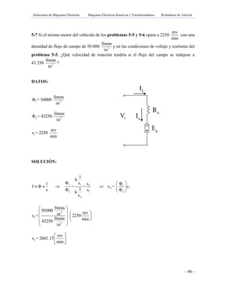 Soluciones de Máquinas Eléctricas Máquinas Eléctricas Rotativas y Transformadores Richardson 4a Edición
- 46 -
5-7 Si el mismo motor del vehículo de los problemas 5-5 y 5-6 opera a 2250
rev
min
con una
densidad de flujo de campo de 50 000 2
líneas
in
y en las condiciones de voltaje y corriente del
problema 5-5, ¿Qué velocidad de rotación tendría si el flujo del campo se redujese a
43 250 2
líneas
in
?
DATOS:
1 2
líneas
Φ = 50000
in
2 2
líneas
Φ = 43250
in
1
rev
s = 2250
min
SOLUCIÓN:
1 1 2 1
2 1
2 1 2
2
1
k
Φ s s Φ1
I Φ = = s = s
1s Φ s Φk
s
 
     
 
2
2
2
líneas
50000 revins = 2250
líneas min43250
in
 
   
   
  
 
2
rev
s = 2601.15
min
 
  
gE
tV aI
LI
aR fR
 