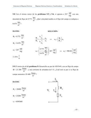 Soluciones de Máquinas Eléctricas Máquinas Eléctricas Rotativas y Transformadores Richardson 4a Edición
- 47 -
5-8 Con el mismo motor de los problemas 5-5 y 5-6, si operara a 267
rad
seg
con una
densidad de flujo de 0.775 2
Wb
m
, ¿Qué velocidad tendría si el flujo del campo se redujera a
0.670 2
Wb
m
?
DATOS:
1 2
Wb
Φ = 0.775
m
2 2
Wb
Φ = 0.670
m
1
rad
ω = 267
seg
1
I Φ
ω
 
5-9 El motor de cd del problema 5-3 desarrolla un par de 4.08 lb•ft, con un flujo de campo
Φ = 23 200 2
líneas
in
y una corriente de armadura de 8 A. ¿Cuál será su par si su flujo de
campo aumenta a 28 400 2
líneas
in
?
DATOS:
2 2
líneas
Φ = 28400
in
1 2
líneas
Φ = 23200
in
1τ = 4.08 lb ft
SOLUCIÓN:
1 1 2 1
2 1
2 1 2
2
1
k
Φ ω ω Φ
= = ω = ω
1Φ ω Φk
ω
 
  
 
2
2 2
2
Wb
0.775 rad radmω = 267 ω = 308.84
Wb seg seg0.670
m
 
    
    
    
 
gE
tV aI
LI
aR fR
 