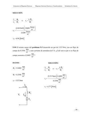 Soluciones de Máquinas Eléctricas Máquinas Eléctricas Rotativas y Transformadores Richardson 4a Edición
- 48 -
SOLUCIÓN:
1 1 21
2
2 2 1
τ τ ΦΦ
= τ =
τ Φ Φ

  2
2
2
líneas
4.08 lb ft 28400
in
τ =
líneas
23200
in
 
 
 
 2τ = 4.99 lb ft
5-10 El mismo motor del problema 5-3 desarrolla un par de 5.53 N•m, con un flujo de
campo de 0.3596 2
Wb
m
y una corriente de armadura de 8 A. ¿Cuál será su par si su flujo de
campo aumenta a 0.4402 2
Wb
m
?
DATOS:
2 2
Wb
Φ = 0.4402
m
1 2
Wb
Φ = 0.3596
m
1τ = 5.53 N m
SOLUCIÓN:
1 1 1 2
2
2 2 1
τ Φ τ Φ
= τ =
τ Φ Φ

  2
2
2
Wb
5.53 N m 0.4402
m
τ =
Wb
0.3596
m
 
 
 
 2τ = 6.77 N m
gE
tV aI
LI
aR fR
 