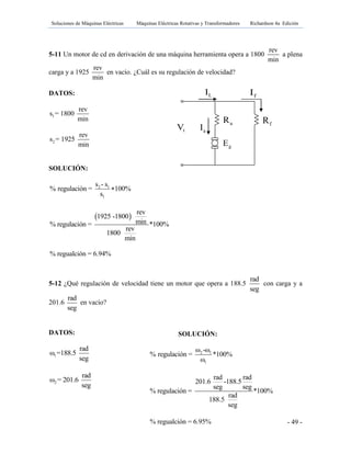 Soluciones de Máquinas Eléctricas Máquinas Eléctricas Rotativas y Transformadores Richardson 4a Edición
- 49 -
gE
aR fR
tV aI
LI fI
5-11 Un motor de cd en derivación de una máquina herramienta opera a 1800
rev
min
a plena
carga y a 1925
rev
min
en vacío. ¿Cuál es su regulación de velocidad?
DATOS:
1
rev
s = 1800
min
2
rev
s = 1925
min
SOLUCIÓN:
2 1
1
s - s
% regulación = 100%
s

 
rev
1925 -1800
min% regulación = *100%
rev
1800
min
% regualción = 6.94%
5-12 ¿Qué regulación de velocidad tiene un motor que opera a 188.5
rad
seg
con carga y a
201.6
rad
seg
en vacío?
DATOS:
1
rad
ω =188.5
seg
2
rad
ω = 201.6
seg
SOLUCIÓN:
2 1
1
ω -ω
% regulación = *100%
ω
rad rad
201.6 -188.5
seg seg
% regulación = *100%
rad
188.5
seg
% regualción = 6.95%
 