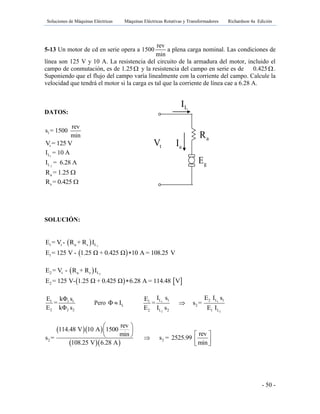 Soluciones de Máquinas Eléctricas Máquinas Eléctricas Rotativas y Transformadores Richardson 4a Edición
- 50 -
5-13 Un motor de cd en serie opera a 1500
rev
min
a plena carga nominal. Las condiciones de
línea son 125 V y 10 A. La resistencia del circuito de la armadura del motor, incluido el
campo de conmutación, es de 1.25 y la resistencia del campo en serie es de 0.425.
Suponiendo que el flujo del campo varía linealmente con la corriente del campo. Calcule la
velocidad que tendrá el motor si la carga es tal que la corriente de línea cae a 6.28 A.
DATOS:
1
rev
s = 1500
min
tV = 125 V
1LI = 10 A
2LI = 6.28 A
aR = 1.25 
sR = 0.425 
SOLUCIÓN:
  11 t a s LE = V - R + R I
 1E = 125 V - 1.25 Ω + 0.425 Ω 10 A = 108.25 V
  22 t a s LE = V - R + R I
   2E = 125 V- 1.25 Ω + 0.425 Ω 6.28 A = 114.48 V
1 1 1
2 2 2
E kΦ s
=
E kΦ s
Pero LΦ I 1 1
2 2
L 1 2 L 11
2
2 L 2 1 L
I s E I sE
= s =
E I s E I

  
  2 2
rev
114.48 V 10 A 1500
revmin
s = s = 2525.99
108.25 V 6.28 A min
 
 
      
gE
tV aI
LI
aR fR
 