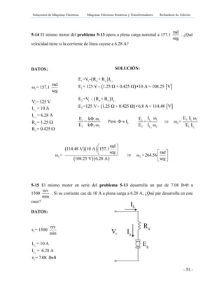 Soluciones de Máquinas Eléctricas Máquinas Eléctricas Rotativas y Transformadores Richardson 4a Edición
- 51 -
5-14 El mismo motor del problema 5-13 opera a plena carga nominal a 157.1
rad
seg
. ¿Qué
velocidad tiene si la corriente de línea cayese a 6.28 A?
DATOS:
1
rad
ω = 157.1
seg
tV = 125 V
1LI = 10 A
2LI = 6.28 A
aR = 1.25 
sR = 0.425 
  
  2 2
rad
114.48 V 10 A 157.1
seg rad
ω = ω =264.56
108.25 V 6.28 A seg
 
       
 
5-15 El mismo motor en serie del problema 5-13 desarrolla un par de 7.08 lb•ft a
1500
rev
min
. Si su corriente cae de 10 A a plena carga a 6.28 A, ¿Qué par desarrolla en este
caso?
DATOS:
1
rev
s = 1500
min
1LI = 10 A
2LI = 6.28 A
1τ = 7.08 lb ft
SOLUCIÓN:
  11 t a s LE =V - R + R I
   1E = 125 V - 1.25 Ω + 0.425 Ω 10 A = 108.25 V
  22 l a s LE =V - R + R I
   2E =125 V - 1.25 Ω + 0.425 Ω 6.8 A = 114.48 V
1 1 1
2 2 2
E kΦ ω
=
E kΦ ω
Pero LI  1 1
2 2
L 1 2 l 11
2
2 L 2 1 l
I ω E I ωE
= ω =
E I ω E I

gE
tV aI
LI
aR fR
 